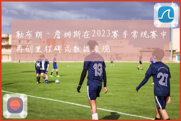 勒布朗·詹姆斯在2023赛季常规赛中再创里程碑式数据表现